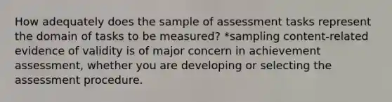 How adequately does the sample of assessment tasks represent the domain of tasks to be measured? *sampling content-related evidence of validity is of major concern in achievement assessment, whether you are developing or selecting the assessment procedure.