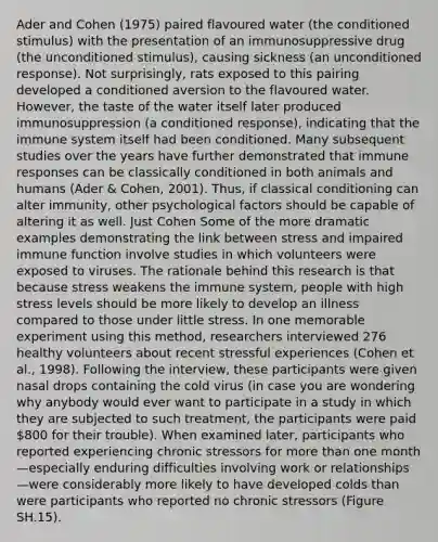 Ader and Cohen (1975) paired flavoured water (the conditioned stimulus) with the presentation of an immunosuppressive drug (the unconditioned stimulus), causing sickness (an unconditioned response). Not surprisingly, rats exposed to this pairing developed a conditioned aversion to the flavoured water. However, the taste of the water itself later produced immunosuppression (a conditioned response), indicating that the immune system itself had been conditioned. Many subsequent studies over the years have further demonstrated that immune responses can be classically conditioned in both animals and humans (Ader & Cohen, 2001). Thus, if classical conditioning can alter immunity, other psychological factors should be capable of altering it as well. Just Cohen Some of the more dramatic examples demonstrating the link between stress and impaired immune function involve studies in which volunteers were exposed to viruses. The rationale behind this research is that because stress weakens the immune system, people with high stress levels should be more likely to develop an illness compared to those under little stress. In one memorable experiment using this method, researchers interviewed 276 healthy volunteers about recent stressful experiences (Cohen et al., 1998). Following the interview, these participants were given nasal drops containing the cold virus (in case you are wondering why anybody would ever want to participate in a study in which they are subjected to such treatment, the participants were paid 800 for their trouble). When examined later, participants who reported experiencing chronic stressors for more than one month—especially enduring difficulties involving work or relationships—were considerably more likely to have developed colds than were participants who reported no chronic stressors (Figure SH.15).