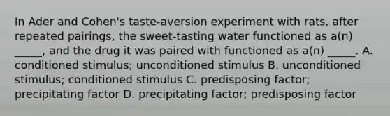 In Ader and Cohen's taste-aversion experiment with rats, after repeated pairings, the sweet-tasting water functioned as a(n) _____, and the drug it was paired with functioned as a(n) _____. A. conditioned stimulus; unconditioned stimulus B. unconditioned stimulus; conditioned stimulus C. predisposing factor; precipitating factor D. precipitating factor; predisposing factor