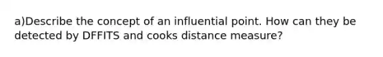 a)Describe the concept of an influential point. How can they be detected by DFFITS and cooks distance measure?