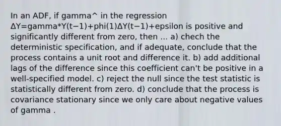 In an ADF, if gamma^ in the regression ΔY=gamma*Y(t−1)+phi(1)ΔY(t−1)+epsilon is positive and significantly different from zero, then ... a) chech the deterministic specification, and if adequate, conclude that the process contains a unit root and difference it. b) add additional lags of the difference since this coefficient can't be positive in a well-specified model. c) reject the null since the test statistic is statistically different from zero. d) conclude that the process is covariance stationary since we only care about negative values of gamma .