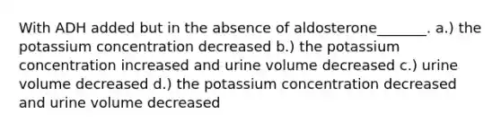 With ADH added but in the absence of aldosterone_______. a.) the potassium concentration decreased b.) the potassium concentration increased and urine volume decreased c.) urine volume decreased d.) the potassium concentration decreased and urine volume decreased