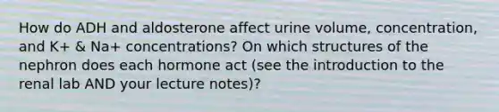 How do ADH and aldosterone affect urine volume, concentration, and K+ & Na+ concentrations? On which structures of the nephron does each hormone act (see the introduction to the renal lab AND your lecture notes)?