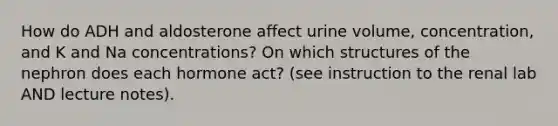 How do ADH and aldosterone affect urine volume, concentration, and K and Na concentrations? On which structures of the nephron does each hormone act? (see instruction to the renal lab AND lecture notes).