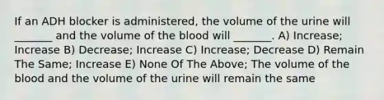 If an ADH blocker is administered, the volume of the urine will _______ and the volume of the blood will _______. A) Increase; Increase B) Decrease; Increase C) Increase; Decrease D) Remain The Same; Increase E) None Of The Above; The volume of the blood and the volume of the urine will remain the same