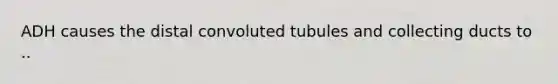 ADH causes the distal convoluted tubules and collecting ducts to ..