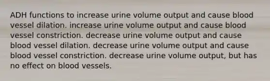 ADH functions to increase urine volume output and cause blood vessel dilation. increase urine volume output and cause blood vessel constriction. decrease urine volume output and cause blood vessel dilation. decrease urine volume output and cause blood vessel constriction. decrease urine volume output, but has no effect on blood vessels.