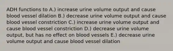 ADH functions to A.) increase urine volume output and cause blood vessel dilation B.) decrease urine volume output and cause blood vessel constriction C.) increase urine volume output and cause blood vessel constriction D.) decrease urine volume output, but has no effect on blood vessels E.) decrease urine volume output and cause blood vessel dilation