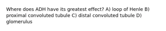 Where does ADH have its greatest effect? A) loop of Henle B) proximal convoluted tubule C) distal convoluted tubule D) glomerulus