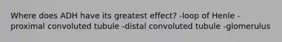 Where does ADH have its greatest effect? -loop of Henle -proximal convoluted tubule -distal convoluted tubule -glomerulus