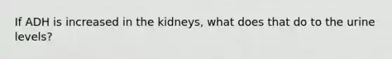 If ADH is increased in the kidneys, what does that do to the urine levels?