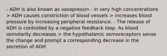 - ADH is also known as vasopressin - in very high concentrations > ADH causes constriction of blood vessels > increases blood pressure by increasing peripheral resistance. - The release of ADH is controlled by a negative feedback loop. As blood osmolarity decreases > the hypothalamic osmoreceptors sense the change and prompt a corresponding decrease in the secretion of ADH