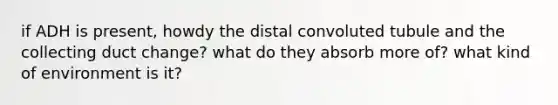 if ADH is present, howdy the distal convoluted tubule and the collecting duct change? what do they absorb more of? what kind of environment is it?