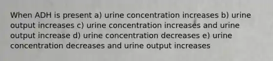 When ADH is present a) urine concentration increases b) urine output increases c) urine concentration increases and urine output increase d) urine concentration decreases e) urine concentration decreases and urine output increases