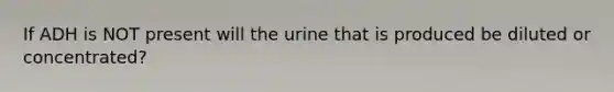 If ADH is NOT present will the urine that is produced be diluted or concentrated?