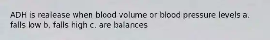 ADH is realease when blood volume or blood pressure levels a. falls low b. falls high c. are balances