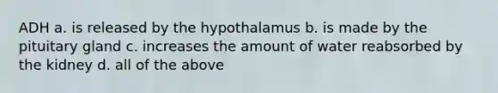 ADH a. is released by the hypothalamus b. is made by the pituitary gland c. increases the amount of water reabsorbed by the kidney d. all of the above