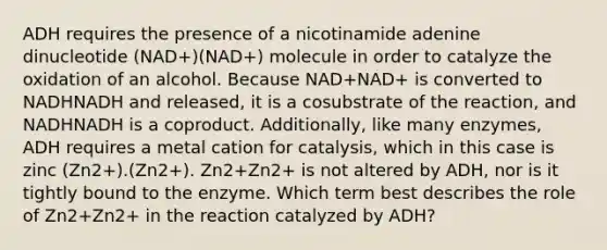 ADH requires the presence of a nicotinamide adenine dinucleotide (NAD+)(NAD+) molecule in order to catalyze the oxidation of an alcohol. Because NAD+NAD+ is converted to NADHNADH and released, it is a cosubstrate of the reaction, and NADHNADH is a coproduct. Additionally, like many enzymes, ADH requires a metal cation for catalysis, which in this case is zinc (Zn2+).(Zn2+). Zn2+Zn2+ is not altered by ADH, nor is it tightly bound to the enzyme. Which term best describes the role of Zn2+Zn2+ in the reaction catalyzed by ADH?