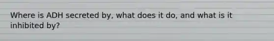 Where is ADH secreted by, what does it do, and what is it inhibited by?