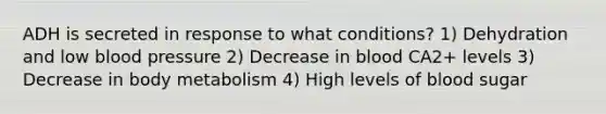 ADH is secreted in response to what conditions? 1) Dehydration and low blood pressure 2) Decrease in blood CA2+ levels 3) Decrease in body metabolism 4) High levels of blood sugar