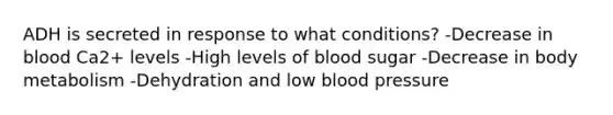 ADH is secreted in response to what conditions? -Decrease in blood Ca2+ levels -High levels of blood sugar -Decrease in body metabolism -Dehydration and low blood pressure