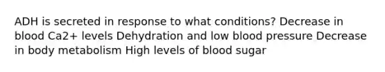 ADH is secreted in response to what conditions? Decrease in blood Ca2+ levels Dehydration and low blood pressure Decrease in body metabolism High levels of blood sugar