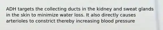 ADH targets the collecting ducts in the kidney and sweat glands in the skin to minimize water loss. It also directly causes arterioles to constrict thereby increasing <a href='https://www.questionai.com/knowledge/kD0HacyPBr-blood-pressure' class='anchor-knowledge'>blood pressure</a>