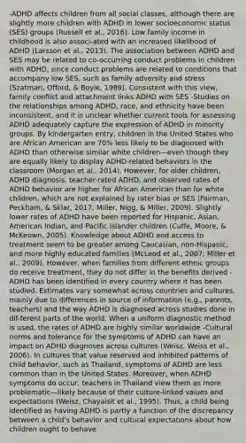 -ADHD affects children from all social classes, although there are slightly more children with ADHD in lower socioeconomic status (SES) groups (Russell et al., 2016). Low family income in childhood is also associ-ated with an increased likelihood of ADHD (Larsson et al., 2013). The association between ADHD and SES may be related to co-occurring conduct problems in children with ADHD, since conduct problems are related to conditions that accompany low SES, such as family adversity and stress (Szatmari, Offord, & Boyle, 1989). Consistent with this view, family conflict and attachment links ADHD with SES -Studies on the relationships among ADHD, race, and ethnicity have been inconsistent, and it is unclear whether current tools for assessing ADHD adequately capture the expression of ADHD in minority groups. By kindergarten entry, children in the United States who are African American are 70% less likely to be diagnosed with ADHD than otherwise similar white children—even though they are equally likely to display ADHD-related behaviors in the classroom (Morgan et al., 2014). However, for older children, ADHD diagnosis, teacher-rated ADHD, and observed rates of ADHD behavior are higher for African American than for white children, which are not explained by rater bias or SES (Fairman, Peckham, & Sklar, 2017; Miller, Nigg, & Miller, 2009). Slightly lower rates of ADHD have been reported for Hispanic, Asian, American Indian, and Pacific Islander children (Cuffe, Moore, & McKeown, 2005). Knowledge about ADHD and access to treatment seem to be greater among Caucasian, non-Hispanic, and more highly educated families (McLeod et al., 2007; Miller et al., 2009). However, when families from different ethnic groups do receive treatment, they do not differ in the benefits derived -ADHD has been identified in every country where it has been studied. Estimates vary somewhat across countries and cultures, mainly due to differences in source of information (e.g., parents, teachers) and the way ADHD is diagnosed across studies done in dif-ferent parts of the world. When a uniform diagnostic method is used, the rates of ADHD are highly similar worldwide -Cultural norms and tolerance for the symptoms of ADHD can have an impact on ADHD diagnoses across cultures (Weisz, Weiss et al., 2006). In cultures that value reserved and inhibited patterns of child behavior, such as Thailand, symptoms of ADHD are less common than in the United States. Moreover, when ADHD symptoms do occur, teachers in Thailand view them as more problematic—likely because of their culture-linked values and expectations (Weisz, Chayaisit et al., 1995). Thus, a child being identified as having ADHD is partly a function of the discrepancy between a child's behavior and cultural expectations about how children ought to behave