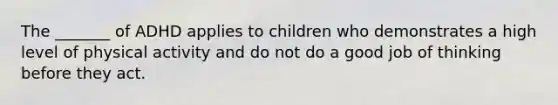 The _______ of ADHD applies to children who demonstrates a high level of physical activity and do not do a good job of thinking before they act.