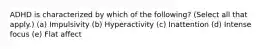 ADHD is characterized by which of the following? (Select all that apply.) (a) Impulsivity (b) Hyperactivity (c) Inattention (d) Intense focus (e) Flat affect