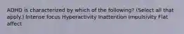 ADHD is characterized by which of the following? (Select all that apply.) Intense focus Hyperactivity Inattention Impulsivity Flat affect