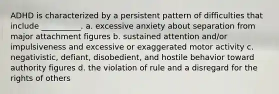 ADHD is characterized by a persistent pattern of difficulties that include __________. a. excessive anxiety about separation from major attachment figures b. sustained attention and/or impulsiveness and excessive or exaggerated motor activity c. negativistic, defiant, disobedient, and hostile behavior toward authority figures d. the violation of rule and a disregard for the rights of others