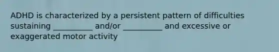 ADHD is characterized by a persistent pattern of difficulties sustaining __________ and/or __________ and excessive or exaggerated motor activity