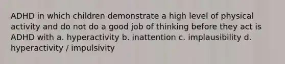 ADHD in which children demonstrate a high level of physical activity and do not do a good job of thinking before they act is ADHD with a. hyperactivity b. inattention c. implausibility d. hyperactivity / impulsivity