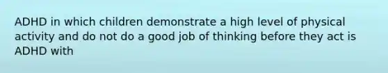 ADHD in which children demonstrate a high level of physical activity and do not do a good job of thinking before they act is ADHD with