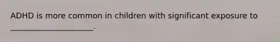 ADHD is more common in children with significant exposure to _____________________.