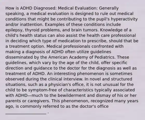 How is ADHD Diagnosed: Medical Evaluation: Generally speaking, a medical evaluation is designed to rule out medical conditions that might be contributing to the pupil's hyperactivity and/or inattention. Examples of these conditions include epilepsy, thyroid problems, and brain tumors. Knowledge of a child's health status can also assist the health care professional in deciding which type of medication to prescribe, should that be a treatment option. Medical professionals confronted with making a diagnosis of ADHD often utilize guidelines disseminated by the American Academy of Pediatrics. These guidelines, which vary by the age of the child, offer specific direction and guidance to the doctor for the diagnosis as well as treatment of ADHD. An interesting phenomenon is sometimes observed during the clinical interview. In novel and structured situations, such as a physician's office, it is not unusual for the child to be symptom-free of characteristics typically associated with ADHD—much to the bewilderment and dismay of his or her parents or caregivers. This phenomenon, recognized many years ago, is commonly referred to as the doctor's office ____________________ .