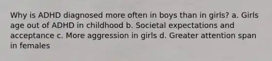 Why is ADHD diagnosed more often in boys than in girls? a. Girls age out of ADHD in childhood b. Societal expectations and acceptance c. More aggression in girls d. Greater attention span in females