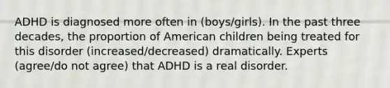 ADHD is diagnosed more often in (boys/girls). In the past three decades, the proportion of American children being treated for this disorder (increased/decreased) dramatically. Experts (agree/do not agree) that ADHD is a real disorder.