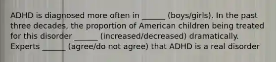 ADHD is diagnosed more often in ______ (boys/girls). In the past three decades, the proportion of American children being treated for this disorder ______ (increased/decreased) dramatically. Experts ______ (agree/do not agree) that ADHD is a real disorder