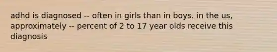 adhd is diagnosed -- often in girls than in boys. in the us, approximately -- percent of 2 to 17 year olds receive this diagnosis