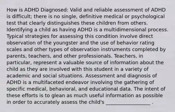 How is ADHD Diagnosed: Valid and reliable assessment of ADHD is difficult; there is no single, definitive medical or psychological test that clearly distinguishes these children from others. Identifying a child as having ADHD is a multidimensional process. Typical strategies for assessing this condition involve direct observation of the youngster and the use of behavior rating scales and other types of observation instruments completed by parents, teachers, and other professionals. Teachers, in particular, represent a valuable source of information about the child as they are involved with this student in a variety of academic and social situations. Assessment and diagnosis of ADHD is a multifaceted endeavor involving the gathering of specific medical, behavioral, and educational data. The intent of these efforts is to glean as much useful information as possible in order to accurately assess the child's __________________ .