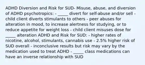 ADHD Diversion and Risk for SUD- Misuse, abuse, and diversion of ADHD psychotropics: - _____ divert for self-abuse and/or sell - child client diverts stimulants to others - peer abuses for alteration in mood, to increase alertness for studying, or to reduce appetite for weight loss - child client misuses dose for _____ alteration ADHD and Risk for SUD: - higher rates of nicotine, alcohol, stimulants, cannabis use - 2.5% higher risk of SUD overall - inconclusive results but risk may vary by the medication used to treat ADHD - _____ class medications can have an inverse relationship with SUD