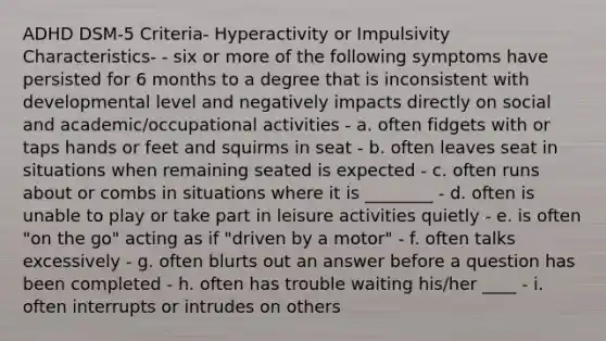 ADHD DSM-5 Criteria- Hyperactivity or Impulsivity Characteristics- - six or more of the following symptoms have persisted for 6 months to a degree that is inconsistent with developmental level and negatively impacts directly on social and academic/occupational activities - a. often fidgets with or taps hands or feet and squirms in seat - b. often leaves seat in situations when remaining seated is expected - c. often runs about or combs in situations where it is ________ - d. often is unable to play or take part in leisure activities quietly - e. is often "on the go" acting as if "driven by a motor" - f. often talks excessively - g. often blurts out an answer before a question has been completed - h. often has trouble waiting his/her ____ - i. often interrupts or intrudes on others