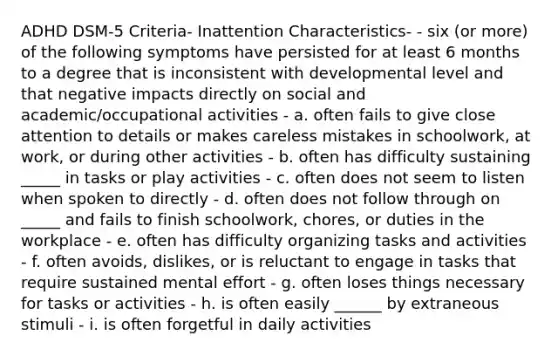 ADHD DSM-5 Criteria- Inattention Characteristics- - six (or more) of the following symptoms have persisted for at least 6 months to a degree that is inconsistent with developmental level and that negative impacts directly on social and academic/occupational activities - a. often fails to give close attention to details or makes careless mistakes in schoolwork, at work, or during other activities - b. often has difficulty sustaining _____ in tasks or play activities - c. often does not seem to listen when spoken to directly - d. often does not follow through on _____ and fails to finish schoolwork, chores, or duties in the workplace - e. often has difficulty organizing tasks and activities - f. often avoids, dislikes, or is reluctant to engage in tasks that require sustained mental effort - g. often loses things necessary for tasks or activities - h. is often easily ______ by extraneous stimuli - i. is often forgetful in daily activities