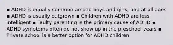 ▪ ADHD is equally common among boys and girls, and at all ages ▪ ADHD is usually outgrown ▪ Children with ADHD are less intelligent ▪ Faulty parenting is the primary cause of ADHD ▪ ADHD symptoms often do not show up in the preschool years ▪ Private school is a better option for ADHD children