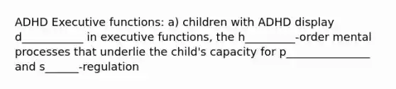 ADHD Executive functions: a) children with ADHD display d___________ in executive functions, the h_________-order mental processes that underlie the child's capacity for p_______________ and s______-regulation