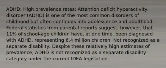 ADHD: High prevalence rates: Attention deficit hyperactivity disorder (ADHD) is one of the most common disorders of childhood but often continues into adolescence and adulthood. Federal statistics from parental reports suggest, however, that 11% of school-age children have, at one time, been diagnosed with ADHD, representing 6.4 million children. Not recognized as a separate disability: Despite these relatively high estimates of prevalence, ADHD is not recognized as a separate disability category under the current IDEA legislation.