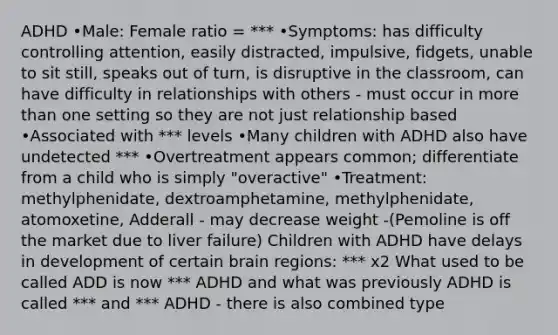 ADHD •Male: Female ratio = *** •Symptoms: has difficulty controlling attention, easily distracted, impulsive, fidgets, unable to sit still, speaks out of turn, is disruptive in the classroom, can have difficulty in relationships with others - must occur in more than one setting so they are not just relationship based •Associated with *** levels •Many children with ADHD also have undetected *** •Overtreatment appears common; differentiate from a child who is simply "overactive" •Treatment: methylphenidate, dextroamphetamine, methylphenidate, atomoxetine, Adderall - may decrease weight -(Pemoline is off the market due to liver failure) Children with ADHD have delays in development of certain brain regions: *** x2 What used to be called ADD is now *** ADHD and what was previously ADHD is called *** and *** ADHD - there is also combined type