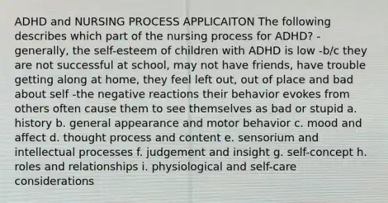 ADHD and NURSING PROCESS APPLICAITON The following describes which part of the nursing process for ADHD? -generally, the self-esteem of children with ADHD is low -b/c they are not successful at school, may not have friends, have trouble getting along at home, they feel left out, out of place and bad about self -the negative reactions their behavior evokes from others often cause them to see themselves as bad or stupid a. history b. general appearance and motor behavior c. mood and affect d. thought process and content e. sensorium and intellectual processes f. judgement and insight g. self-concept h. roles and relationships i. physiological and self-care considerations